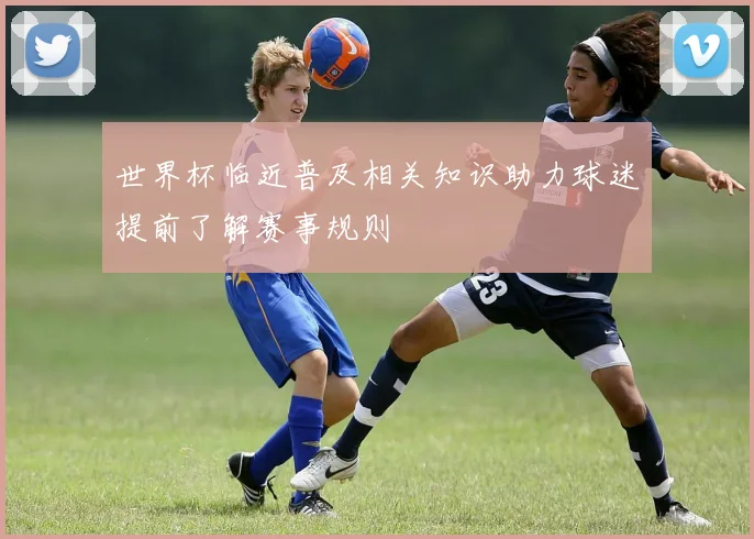 世界杯临近普及相关知识助力球迷提前了解赛事规则