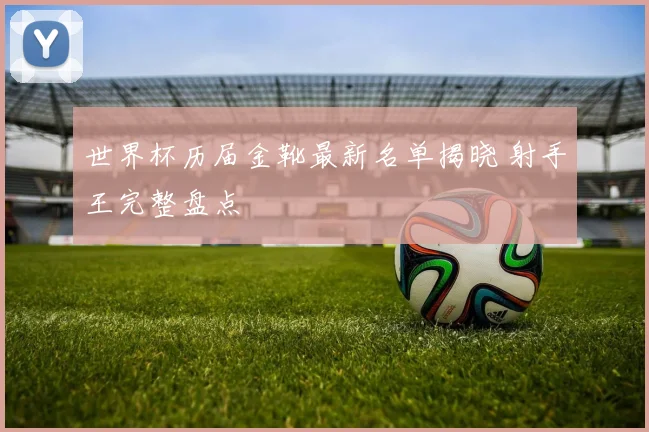 世界杯历届金靴最新名单揭晓 射手王完整盘点