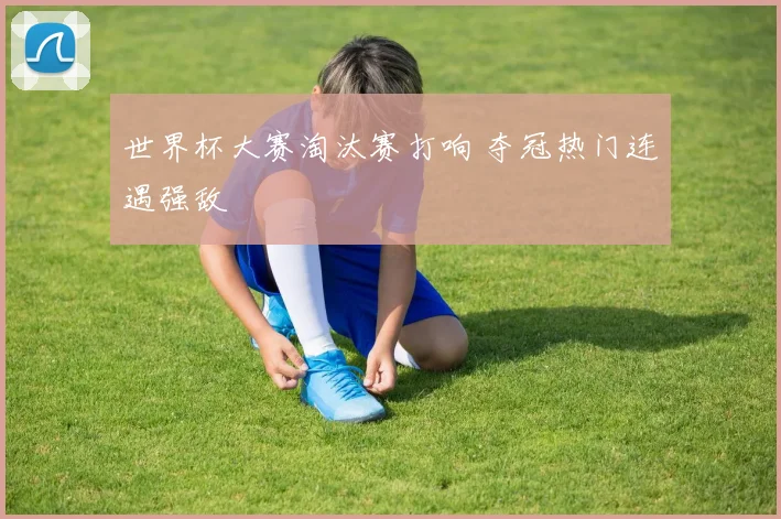 世界杯大赛淘汰赛打响 夺冠热门连遇强敌
