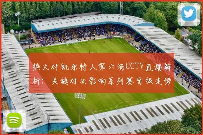热火对凯尔特人第六场CCTV直播解析：关键对决影响系列赛晋级走势