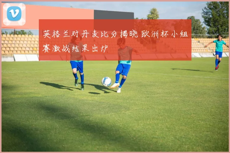 英格兰对丹麦比分揭晓 欧洲杯小组赛激战结果出炉