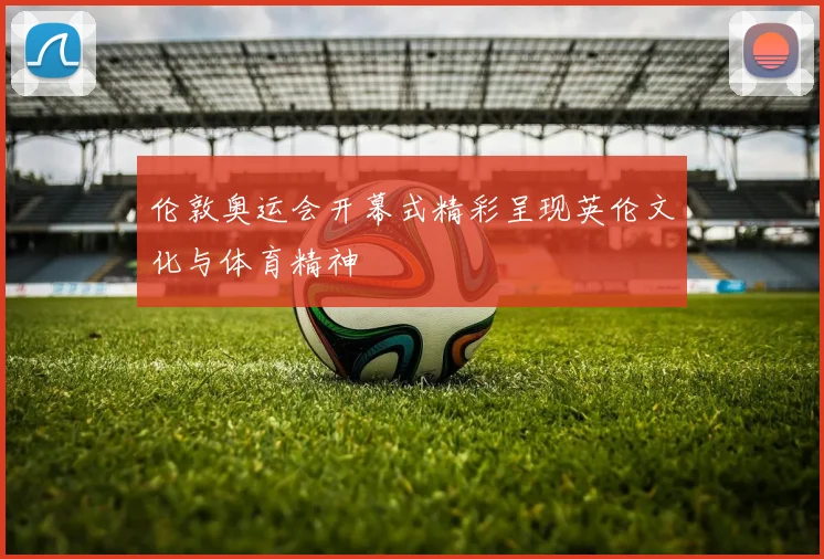 伦敦奥运会开幕式精彩呈现英伦文化与体育精神