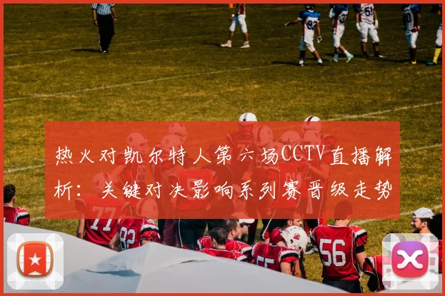 热火对凯尔特人第六场CCTV直播解析：关键对决影响系列赛晋级走势