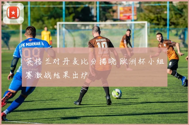 英格兰对丹麦比分揭晓 欧洲杯小组赛激战结果出炉