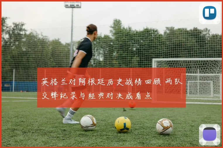 英格兰对阿根廷历史战绩回顾 两队交锋纪录与经典对决成看点