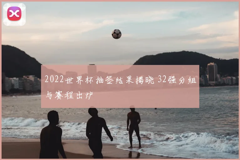 2022世界杯抽签结果揭晓 32强分组与赛程出炉