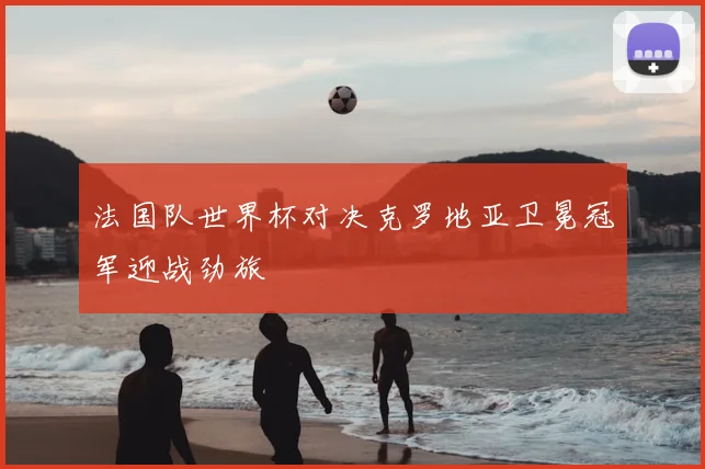 法国队世界杯对决克罗地亚卫冕冠军迎战劲旅