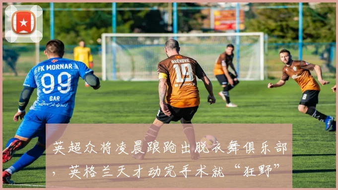 英超众将凌晨踉跄出脱衣舞俱乐部，英格兰天才动完手术就“狂野”