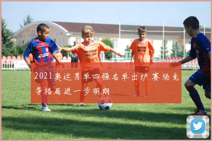 2021奥运男单四强名单出炉 赛场竞争格局进一步明朗