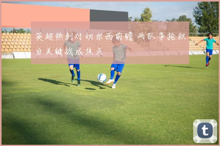 英超热刺对切尔西前瞻 两队争抢积分关键战成焦点