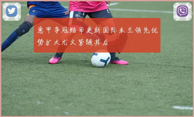 意甲争冠赔率更新国际米兰领先优势扩大尤文紧随其后