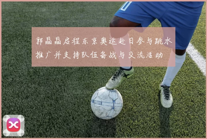 郭晶晶启程东京奥运赴日参与跳水推广并支持队伍备战与交流活动