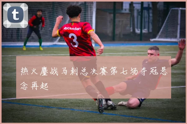 热火鏖战马刺总决赛第七场夺冠悬念再起