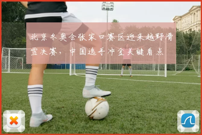 北京冬奥会张家口赛区迎来越野滑雪决赛，中国选手冲金关键看点