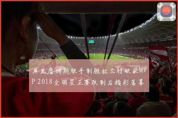 库里詹姆斯联手制胜杜兰特砍获MVP 2018全明星正赛改制后精彩落幕