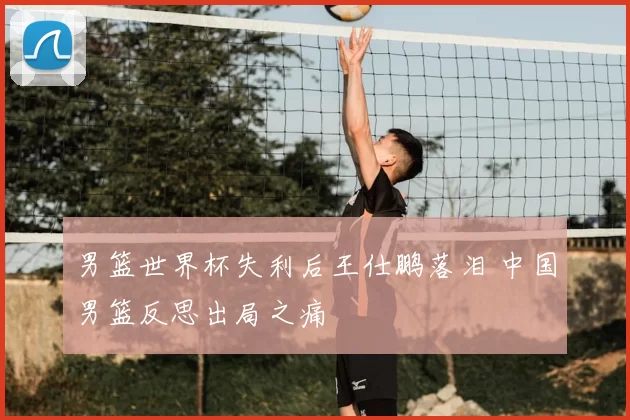 男篮世界杯失利后王仕鹏落泪 中国男篮反思出局之痛