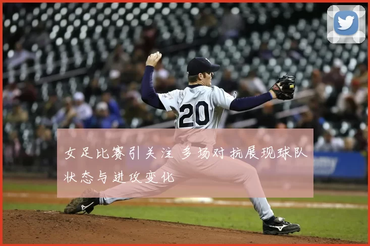 女足比赛引关注 多场对抗展现球队状态与进攻变化