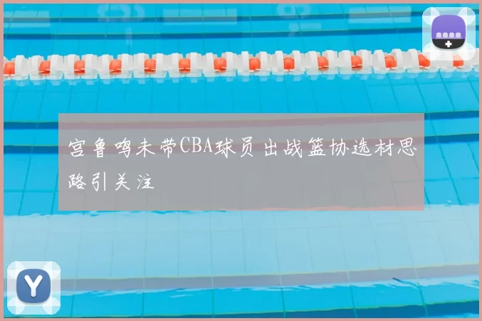 宫鲁鸣未带CBA球员出战篮协选材思路引关注