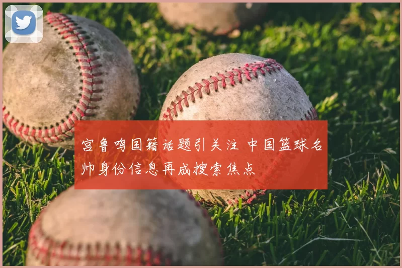 宫鲁鸣国籍话题引关注 中国篮球名帅身份信息再成搜索焦点