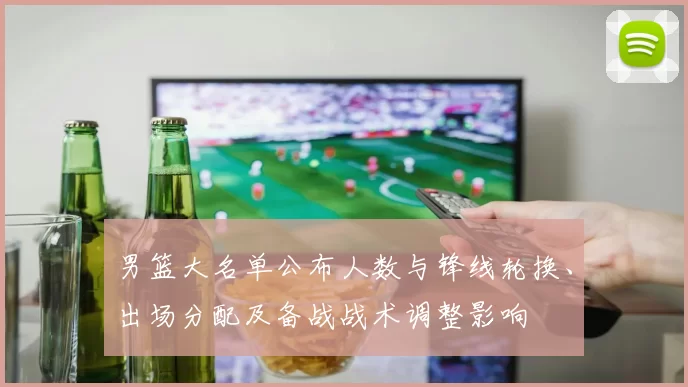男篮大名单公布人数与锋线轮换、出场分配及备战战术调整影响