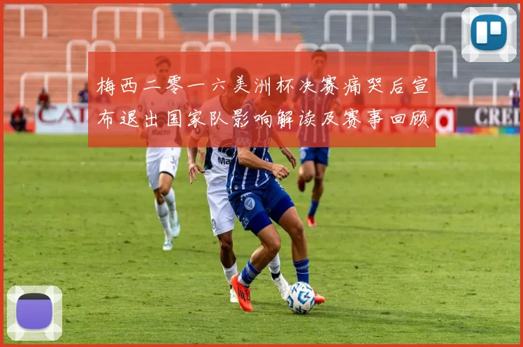 梅西二零一六美洲杯决赛痛哭后宣布退出国家队影响解读及赛事回顾