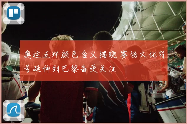 奥运五环颜色含义揭晓 赛场文化符号延伸到巴黎备受关注