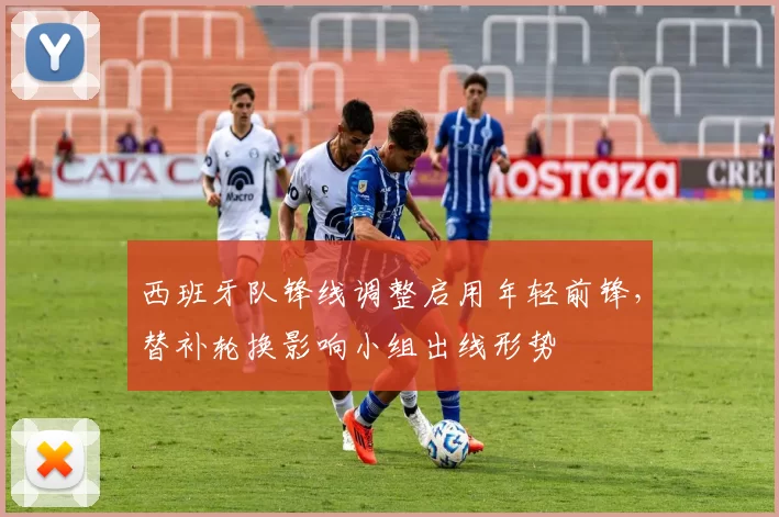 西班牙队锋线调整启用年轻前锋,替补轮换影响小组出线形势