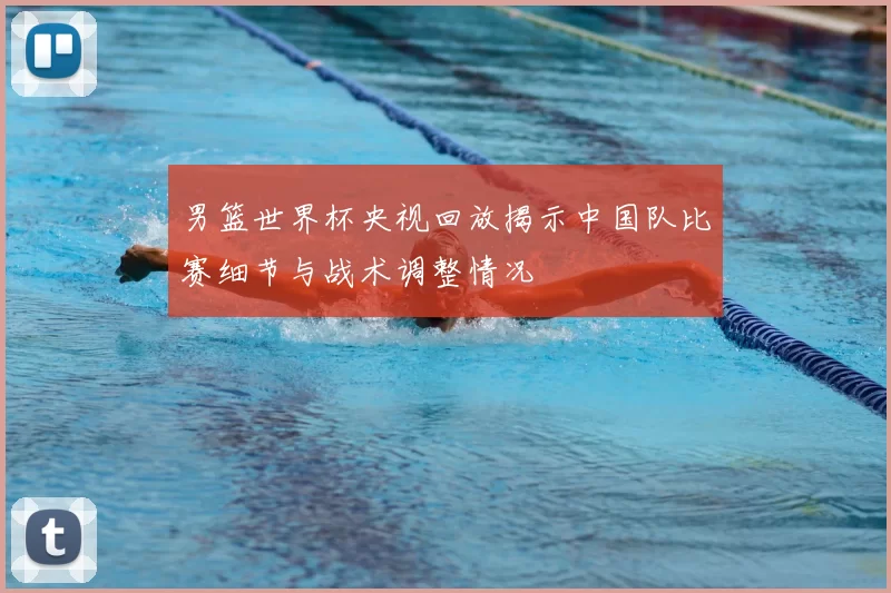 男篮世界杯央视回放揭示中国队比赛细节与战术调整情况