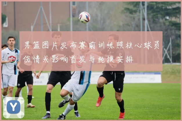 男篮图片发布赛前训练照核心球员伤情或影响首发与轮换安排