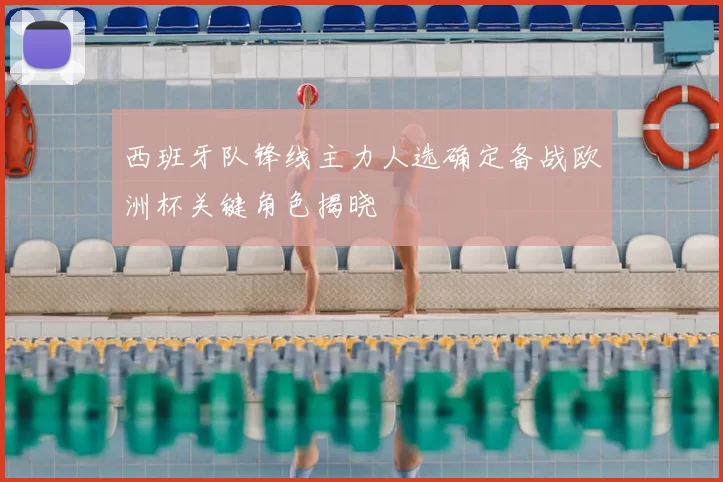 西班牙队锋线主力人选确定备战欧洲杯关键角色揭晓