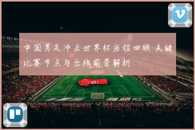 中国男足冲击世界杯历程回顾 关键比赛节点与出线前景解析