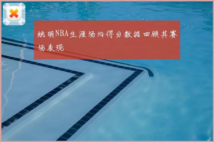 姚明NBA生涯场均得分数据回顾其赛场表现