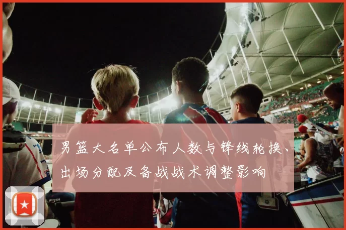 男篮大名单公布人数与锋线轮换、出场分配及备战战术调整影响