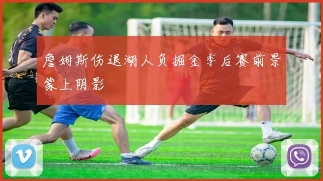 詹姆斯伤退湖人负掘金季后赛前景蒙上阴影