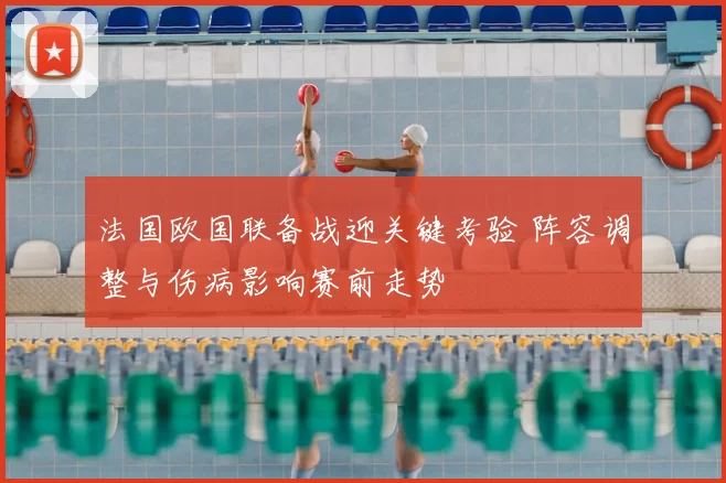 法国欧国联备战迎关键考验 阵容调整与伤病影响赛前走势