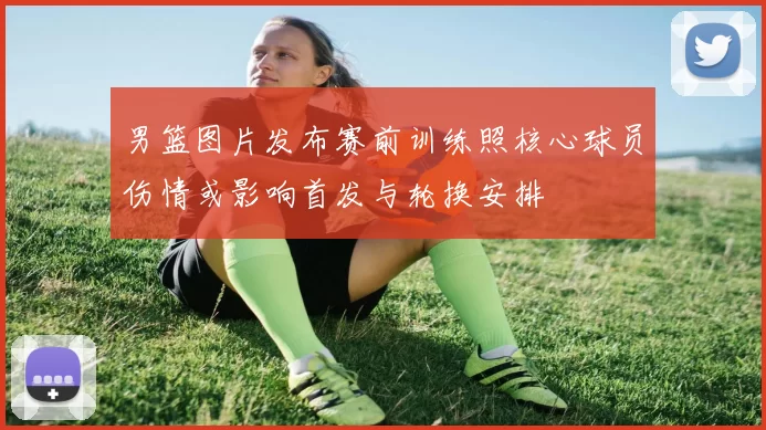 男篮图片发布赛前训练照核心球员伤情或影响首发与轮换安排