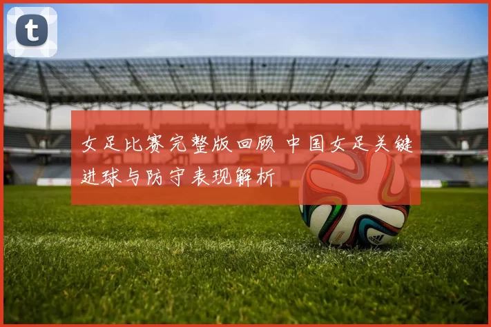 女足比赛完整版回顾 中国女足关键进球与防守表现解析