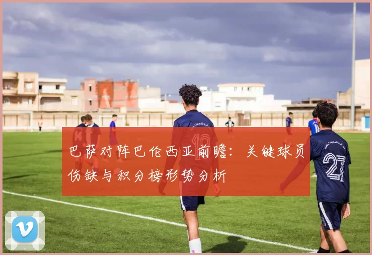 巴萨对阵巴伦西亚前瞻：关键球员伤缺与积分榜形势分析