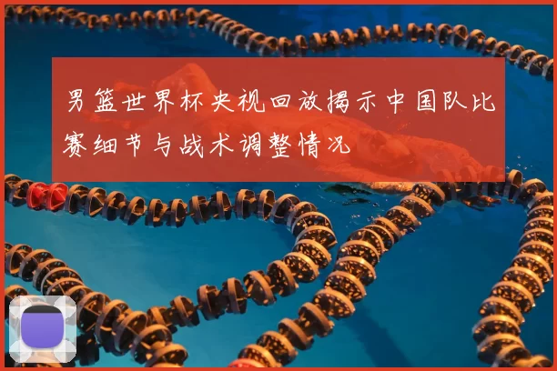 男篮世界杯央视回放揭示中国队比赛细节与战术调整情况