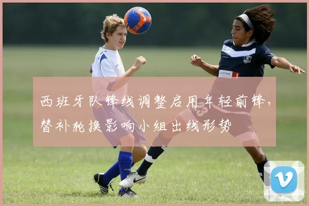 西班牙队锋线调整启用年轻前锋,替补轮换影响小组出线形势