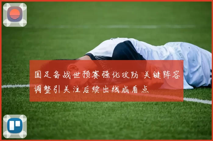 国足备战世预赛强化攻防 关键阵容调整引关注后续出线成看点
